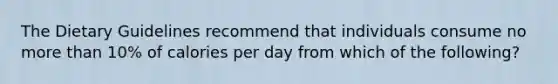 The Dietary Guidelines recommend that individuals consume no more than 10% of calories per day from which of the following?