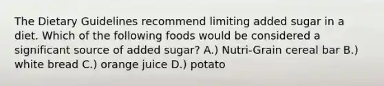 The Dietary Guidelines recommend limiting added sugar in a diet. Which of the following foods would be considered a significant source of added sugar? A.) Nutri-Grain cereal bar B.) white bread C.) orange juice D.) potato