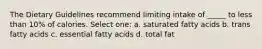 The Dietary Guidelines recommend limiting intake of _____ to less than 10% of calories. Select one: a. saturated fatty acids b. trans fatty acids c. essential fatty acids d. total fat