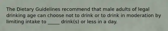 The Dietary Guidelines recommend that male adults of legal drinking age can choose not to drink or to drink in moderation by limiting intake to _____ drink(s) or less in a day.