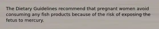 The Dietary Guidelines recommend that pregnant women avoid consuming any fish products because of the risk of exposing the fetus to mercury.