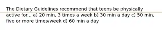 The Dietary Guidelines recommend that teens be physically active for... a) 20 min, 3 times a week b) 30 min a day c) 50 min, five or more times/week d) 60 min a day