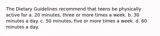 The Dietary Guidelines recommend that teens be physically active for a. 20 minutes, three or more times a week. b. 30 minutes a day. c. 50 minutes, five or more times a week. d. 60 minutes a day.