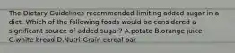 The Dietary Guidelines recommended limiting added sugar in a diet. Which of the following foods would be considered a significant source of added sugar? A.potato B.orange juice C.white bread D.Nutri-Grain cereal bar