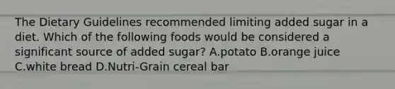 The Dietary Guidelines recommended limiting added sugar in a diet. Which of the following foods would be considered a significant source of added sugar? A.potato B.orange juice C.white bread D.Nutri-Grain cereal bar