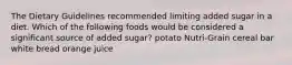 The Dietary Guidelines recommended limiting added sugar in a diet. Which of the following foods would be considered a significant source of added sugar? potato Nutri-Grain cereal bar white bread orange juice