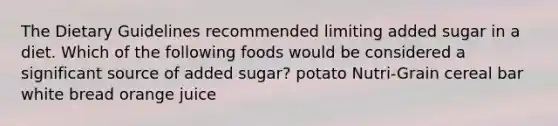 The Dietary Guidelines recommended limiting added sugar in a diet. Which of the following foods would be considered a significant source of added sugar? potato Nutri-Grain cereal bar white bread orange juice