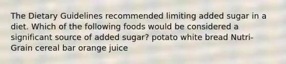 The Dietary Guidelines recommended limiting added sugar in a diet. Which of the following foods would be considered a significant source of added sugar? potato white bread Nutri-Grain cereal bar orange juice