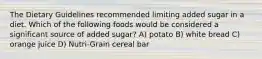 The Dietary Guidelines recommended limiting added sugar in a diet. Which of the following foods would be considered a significant source of added sugar? A) potato B) white bread C) orange juice D) Nutri-Grain cereal bar