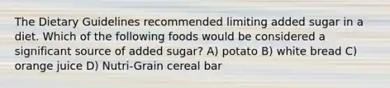 The Dietary Guidelines recommended limiting added sugar in a diet. Which of the following foods would be considered a significant source of added sugar? A) potato B) white bread C) orange juice D) Nutri-Grain cereal bar