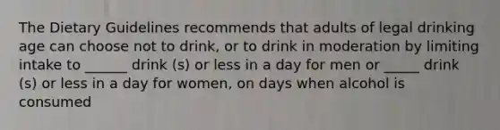 The Dietary Guidelines recommends that adults of legal drinking age can choose not to drink, or to drink in moderation by limiting intake to ______ drink (s) or less in a day for men or _____ drink (s) or less in a day for women, on days when alcohol is consumed