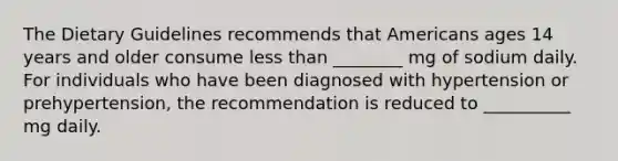 The Dietary Guidelines recommends that Americans ages 14 years and older consume less than ________ mg of sodium daily. For individuals who have been diagnosed with hypertension or prehypertension, the recommendation is reduced to __________ mg daily.