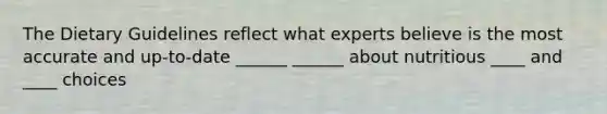 The Dietary Guidelines reflect what experts believe is the most accurate and up-to-date ______ ______ about nutritious ____ and ____ choices