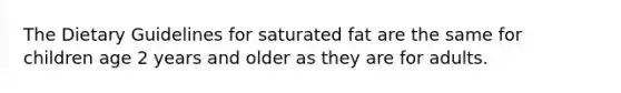 The Dietary Guidelines for saturated fat are the same for children age 2 years and older as they are for adults.