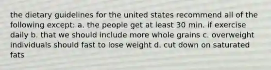 the dietary guidelines for the united states recommend all of the following except: a. the people get at least 30 min. if exercise daily b. that we should include more whole grains c. overweight individuals should fast to lose weight d. cut down on saturated fats