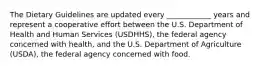 The Dietary Guidelines are updated every ____________ years and represent a cooperative effort between the U.S. Department of Health and Human Services (USDHHS), the federal agency concerned with health, and the U.S. Department of Agriculture (USDA), the federal agency concerned with food.