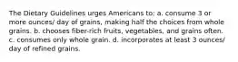 The Dietary Guidelines urges Americans to: a. consume 3 or more ounces/ day of grains, making half the choices from whole grains. b. chooses fiber-rich fruits, vegetables, and grains often. c. consumes only whole grain. d. incorporates at least 3 ounces/ day of refined grains.