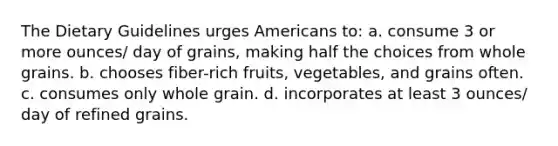 The Dietary Guidelines urges Americans to: a. consume 3 or more ounces/ day of grains, making half the choices from whole grains. b. chooses fiber-rich fruits, vegetables, and grains often. c. consumes only whole grain. d. incorporates at least 3 ounces/ day of refined grains.