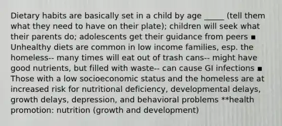 Dietary habits are basically set in a child by age _____ (tell them what they need to have on their plate); children will seek what their parents do; adolescents get their guidance from peers ▪ Unhealthy diets are common in low income families, esp. the homeless-- many times will eat out of trash cans-- might have good nutrients, but filled with waste-- can cause GI infections ▪ Those with a low socioeconomic status and the homeless are at increased risk for nutritional deficiency, developmental delays, growth delays, depression, and behavioral problems **health promotion: nutrition (growth and development)