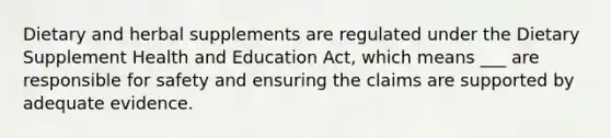 Dietary and herbal supplements are regulated under the Dietary Supplement Health and Education Act, which means ___ are responsible for safety and ensuring the claims are supported by adequate evidence.