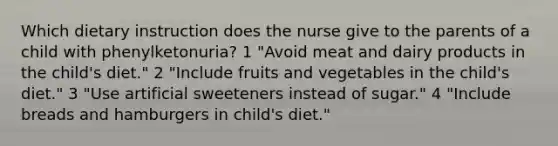 Which dietary instruction does the nurse give to the parents of a child with phenylketonuria? 1 "Avoid meat and dairy products in the child's diet." 2 "Include fruits and vegetables in the child's diet." 3 "Use artificial sweeteners instead of sugar." 4 "Include breads and hamburgers in child's diet."