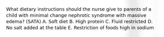 What dietary instructions should the nurse give to parents of a child with minimal change nephrotic syndrome with massive edema? (SATA) A. Soft diet B. High protein C. Fluid restricted D. No salt added at the table E. Restriction of foods high in sodium