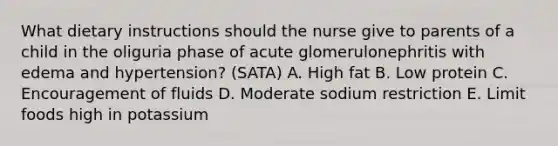 What dietary instructions should the nurse give to parents of a child in the oliguria phase of acute glomerulonephritis with edema and hypertension? (SATA) A. High fat B. Low protein C. Encouragement of fluids D. Moderate sodium restriction E. Limit foods high in potassium