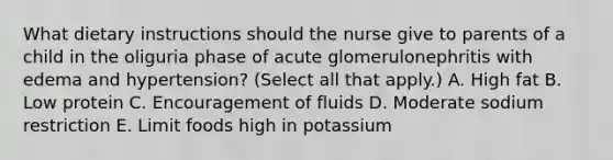 What dietary instructions should the nurse give to parents of a child in the oliguria phase of acute glomerulonephritis with edema and hypertension? (Select all that apply.) A. High fat B. Low protein C. Encouragement of fluids D. Moderate sodium restriction E. Limit foods high in potassium