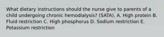 What dietary instructions should the nurse give to parents of a child undergoing chronic hemodialysis? (SATA). A. High protein B. Fluid restriction C. High phosphorus D. Sodium restriction E. Potassium restriction