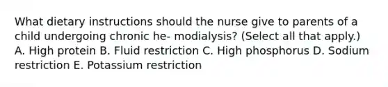 What dietary instructions should the nurse give to parents of a child undergoing chronic he- modialysis? (Select all that apply.) A. High protein B. Fluid restriction C. High phosphorus D. Sodium restriction E. Potassium restriction