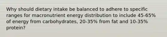 Why should dietary intake be balanced to adhere to specific ranges for macronutrient energy distribution to include 45-65% of energy from carbohydrates, 20-35% from fat and 10-35% protein?