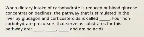 When dietary intake of carbohydrate is reduced or blood glucose concentration declines, the pathway that is stimulated in the liver by glucagon and corticosteroids is called _____. Four non-carbohydrate precursors that serve as substrates for this pathway are: _____, _____, _____ and amino acids.