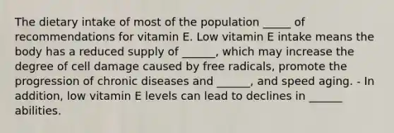 The dietary intake of most of the population _____ of recommendations for vitamin E. Low vitamin E intake means the body has a reduced supply of ______, which may increase the degree of cell damage caused by free radicals, promote the progression of chronic diseases and ______, and speed aging. - In addition, low vitamin E levels can lead to declines in ______ abilities.