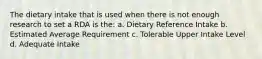 The dietary intake that is used when there is not enough research to set a RDA is the: a. Dietary Reference Intake b. Estimated Average Requirement c. Tolerable Upper Intake Level d. Adequate Intake