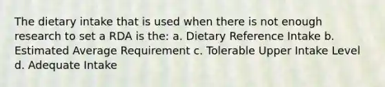 The dietary intake that is used when there is not enough research to set a RDA is the: a. Dietary Reference Intake b. Estimated Average Requirement c. Tolerable Upper Intake Level d. Adequate Intake