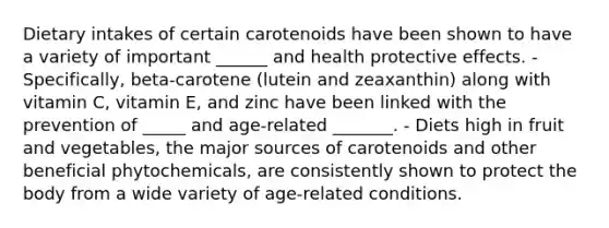 Dietary intakes of certain carotenoids have been shown to have a variety of important ______ and health protective effects. - Specifically, beta-carotene (lutein and zeaxanthin) along with vitamin C, vitamin E, and zinc have been linked with the prevention of _____ and age-related _______. - Diets high in fruit and vegetables, the major sources of carotenoids and other beneficial phytochemicals, are consistently shown to protect the body from a wide variety of age-related conditions.