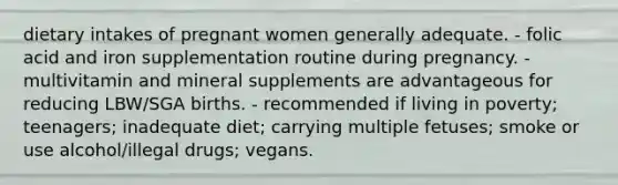 dietary intakes of pregnant women generally adequate. - folic acid and iron supplementation routine during pregnancy. - multivitamin and mineral supplements are advantageous for reducing LBW/SGA births. - recommended if living in poverty; teenagers; inadequate diet; carrying multiple fetuses; smoke or use alcohol/illegal drugs; vegans.