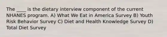 The ____ is the dietary interview component of the current NHANES program. A) What We Eat in America Survey B) Youth Risk Behavior Survey C) Diet and Health Knowledge Survey D) Total Diet Survey