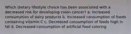 Which dietary lifestyle choice has been associated with a decreased risk for developing colon cancer? a. Increased consumption of dairy products b. Increased consumption of foods containing vitamin C c. Decreased consumption of foods high in fat d. Decreased consumption of artificial food coloring