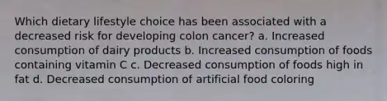 Which dietary lifestyle choice has been associated with a decreased risk for developing colon cancer? a. Increased consumption of dairy products b. Increased consumption of foods containing vitamin C c. Decreased consumption of foods high in fat d. Decreased consumption of artificial food coloring