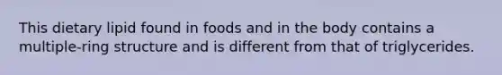 This dietary lipid found in foods and in the body contains a multiple-ring structure and is different from that of triglycerides.