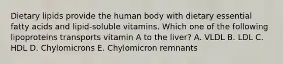 Dietary lipids provide the human body with dietary essential fatty acids and lipid-soluble vitamins. Which one of the following lipoproteins transports vitamin A to the liver? A. VLDL B. LDL C. HDL D. Chylomicrons E. Chylomicron remnants