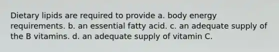 Dietary lipids are required to provide a. body energy requirements. b. an essential fatty acid. c. an adequate supply of the B vitamins. d. an adequate supply of vitamin C.