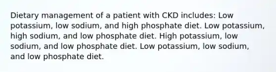 Dietary management of a patient with CKD includes: Low potassium, low sodium, and high phosphate diet. Low potassium, high sodium, and low phosphate diet. High potassium, low sodium, and low phosphate diet. Low potassium, low sodium, and low phosphate diet.