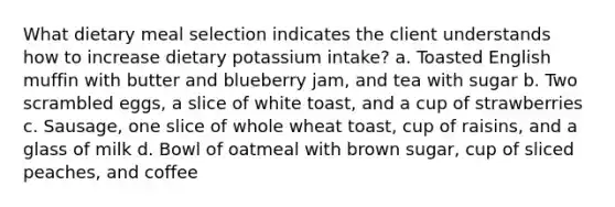 What dietary meal selection indicates the client understands how to increase dietary potassium intake? a. Toasted English muffin with butter and blueberry jam, and tea with sugar b. Two scrambled eggs, a slice of white toast, and a cup of strawberries c. Sausage, one slice of whole wheat toast, cup of raisins, and a glass of milk d. Bowl of oatmeal with brown sugar, cup of sliced peaches, and coffee