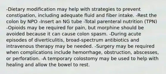 -Dietary modification may help with strategies to prevent constipation, including adequate fluid and fiber intake. -Rest the colon by NPO -Insert an NG tube -Total parenteral nutrition (TPN) -Opioids may be required for pain, but morphine should be avoided because it can cause colon spasm. -During acute episodes of diverticulitis, broad-spectrum antibiotics and intravenous therapy may be needed. -Surgery may be required when complications include hemorrhage, obstruction, abscesses, or perforation. -A temporary colostomy may be used to help with healing and allow the bowel to rest.