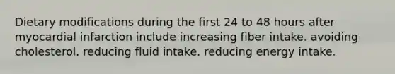 Dietary modifications during the first 24 to 48 hours after myocardial infarction include increasing fiber intake. avoiding cholesterol. reducing fluid intake. reducing energy intake.