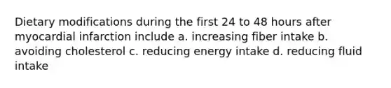 Dietary modifications during the first 24 to 48 hours after myocardial infarction include a. increasing fiber intake b. avoiding cholesterol c. reducing energy intake d. reducing fluid intake