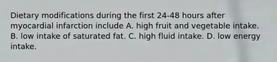 Dietary modifications during the first 24-48 hours after myocardial infarction include A. high fruit and vegetable intake. B. low intake of saturated fat. C. high fluid intake. D. low energy intake.