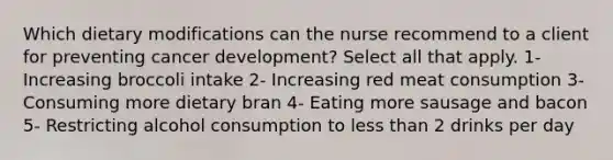 Which dietary modifications can the nurse recommend to a client for preventing cancer development? Select all that apply. 1- Increasing broccoli intake 2- Increasing red meat consumption 3- Consuming more dietary bran 4- Eating more sausage and bacon 5- Restricting alcohol consumption to less than 2 drinks per day